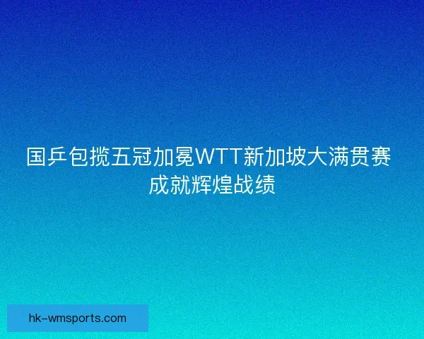 国乒包揽五冠加冕WTT新加坡大满贯赛 成就辉煌战绩